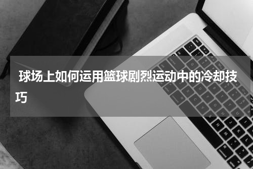  球场上如何运用篮球剧烈运动中的冷却技巧