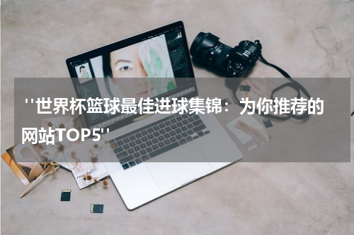  "世界杯篮球最佳进球集锦：为你推荐的网站TOP5"
