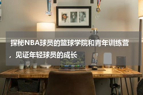  探秘NBA球员的篮球学院和青年训练营，见证年轻球员的成长