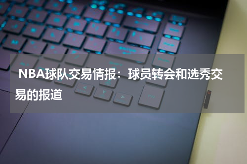  NBA球队交易情报：球员转会和选秀交易的报道