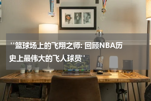  "篮球场上的飞翔之师: 回顾NBA历史上最伟大的飞人球员"