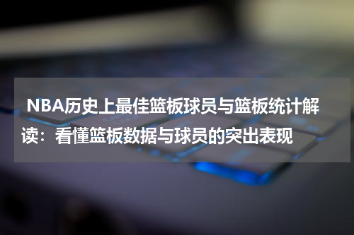  NBA历史上最佳篮板球员与篮板统计解读：看懂篮板数据与球员的突出表现