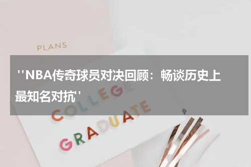  "NBA传奇球员对决回顾：畅谈历史上最知名对抗"
