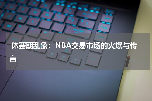  休赛期乱象：NBA交易市场的火爆与传言