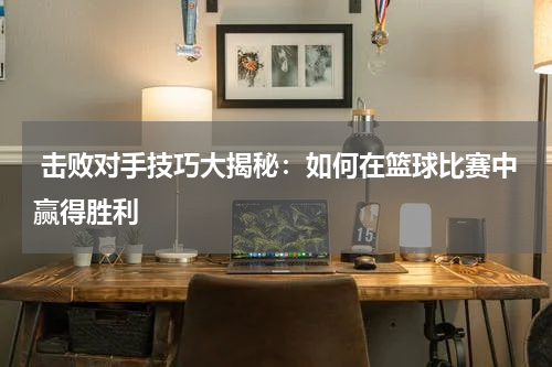  击败对手技巧大揭秘：如何在篮球比赛中赢得胜利