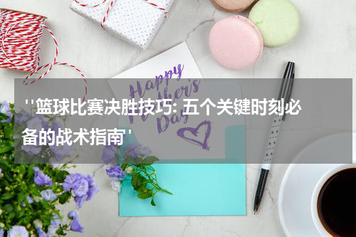  "篮球比赛决胜技巧: 五个关键时刻必备的战术指南"