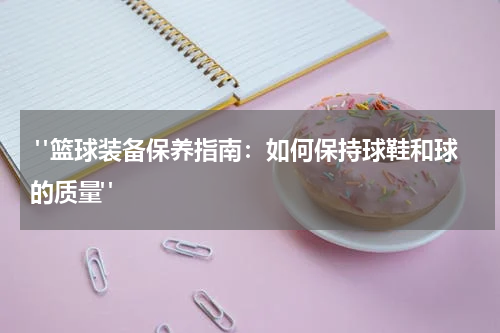  "篮球装备保养指南：如何保持球鞋和球的质量"