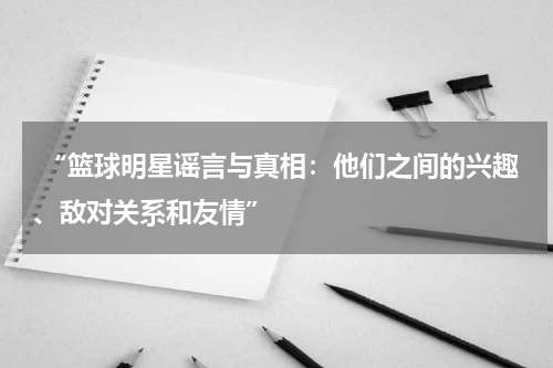  “篮球明星谣言与真相：他们之间的兴趣、敌对关系和友情”