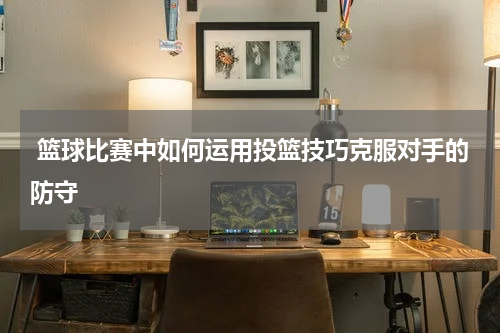  篮球比赛中如何运用投篮技巧克服对手的防守