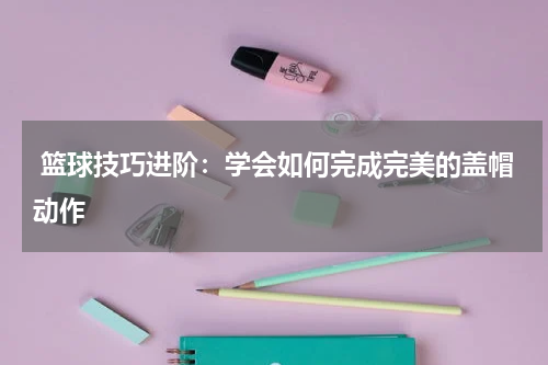  篮球技巧进阶：学会如何完成完美的盖帽动作