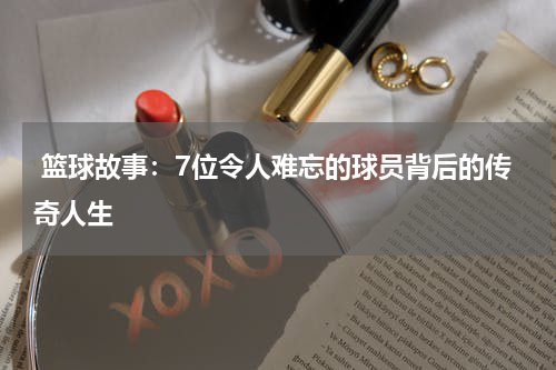  篮球故事：7位令人难忘的球员背后的传奇人生