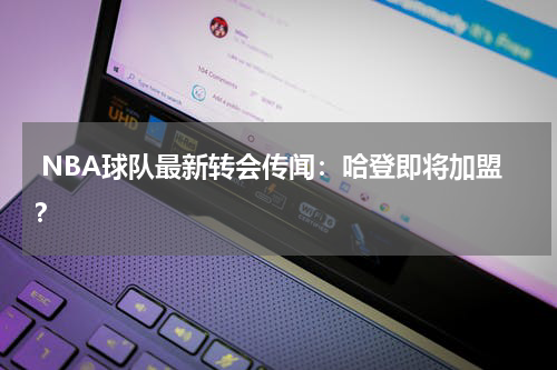  NBA球队最新转会传闻：哈登即将加盟？