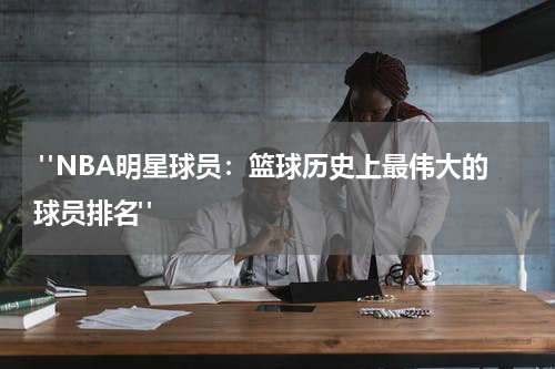  "NBA明星球员：篮球历史上最伟大的球员排名"