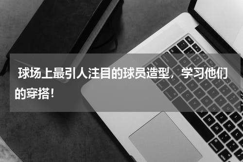  球场上最引人注目的球员造型，学习他们的穿搭！