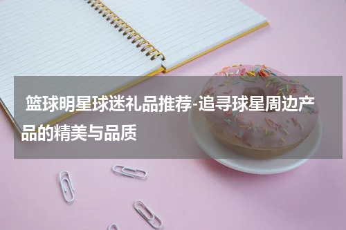  篮球明星球迷礼品推荐-追寻球星周边产品的精美与品质