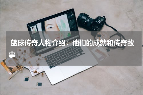 篮球传奇人物介绍：他们的成就和传奇故事