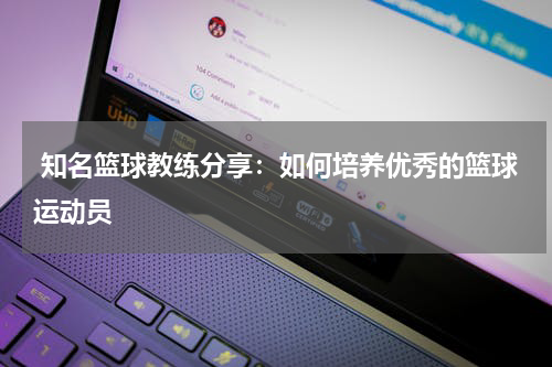  知名篮球教练分享：如何培养优秀的篮球运动员