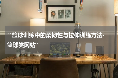  "篮球训练中的柔韧性与拉伸训练方法-篮球类网站"