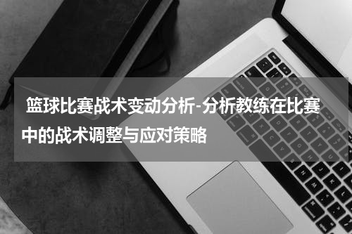  篮球比赛战术变动分析-分析教练在比赛中的战术调整与应对策略
