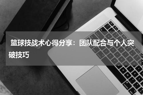  篮球技战术心得分享：团队配合与个人突破技巧