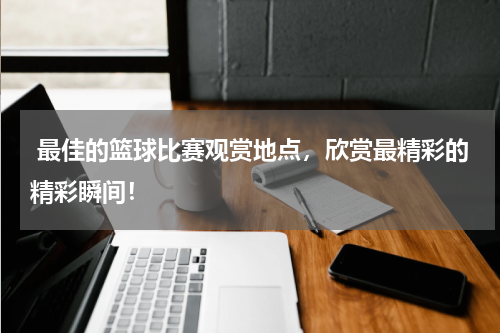  最佳的篮球比赛观赏地点，欣赏最精彩的精彩瞬间！