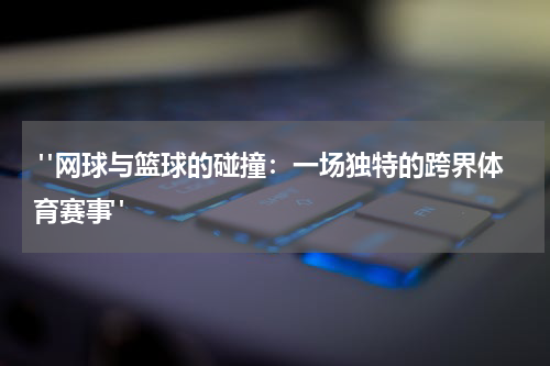  "网球与篮球的碰撞：一场独特的跨界体育赛事"