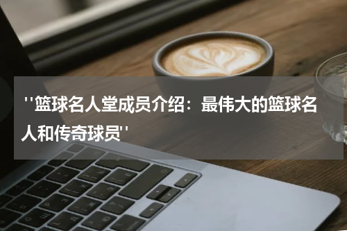  "篮球名人堂成员介绍：最伟大的篮球名人和传奇球员"