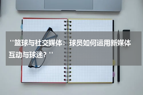  "篮球与社交媒体：球员如何运用新媒体互动与球迷？"