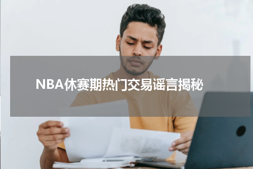  NBA休赛期热门交易谣言揭秘