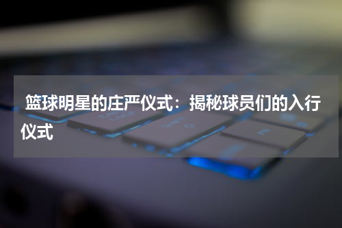  篮球明星的庄严仪式：揭秘球员们的入行仪式