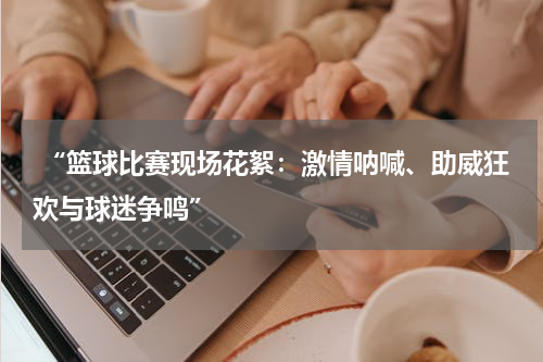  “篮球比赛现场花絮：激情呐喊、助威狂欢与球迷争鸣”