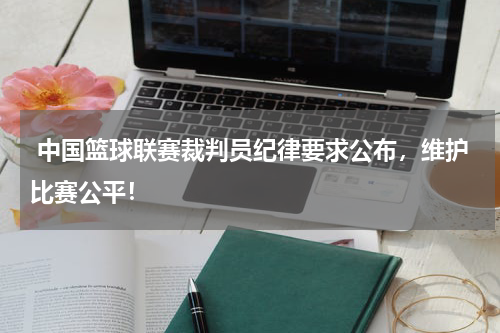  中国篮球联赛裁判员纪律要求公布，维护比赛公平！