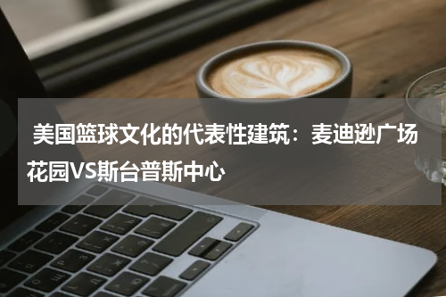  美国篮球文化的代表性建筑：麦迪逊广场花园VS斯台普斯中心