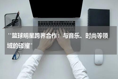  "篮球明星跨界合作：与音乐、时尚等领域的碰撞"