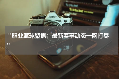  "职业篮球聚焦：最新赛事动态一网打尽"