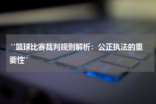  "篮球比赛裁判规则解析：公正执法的重要性"