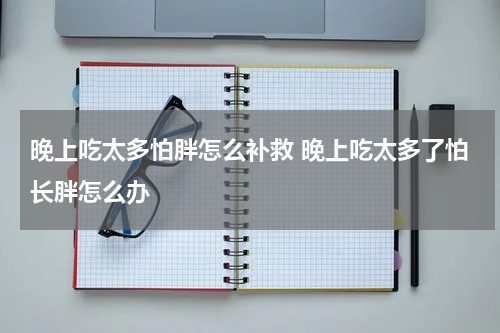 晚上吃太多怕胖怎么补救 晚上吃太多了怕长胖怎么办