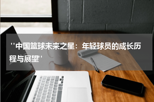 "中国篮球未来之星：年轻球员的成长历程与展望"