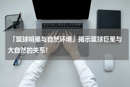  「篮球明星与自然环境」揭示篮球巨星与大自然的关系！