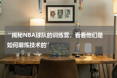 "揭秘NBA球队的训练营，看看他们是如何磨炼技术的"