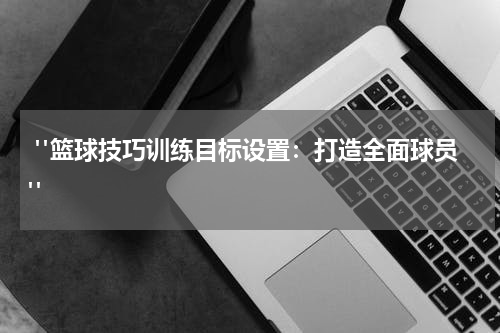  "篮球技巧训练目标设置：打造全面球员"