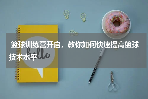  篮球训练营开启，教你如何快速提高篮球技术水平