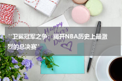  "卫冕冠军之争：揭开NBA历史上最激烈的总决赛"