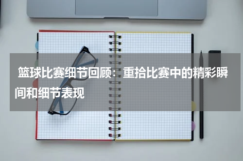  篮球比赛细节回顾：重拾比赛中的精彩瞬间和细节表现