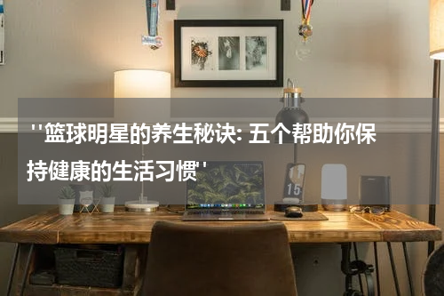  "篮球明星的养生秘诀: 五个帮助你保持健康的生活习惯"