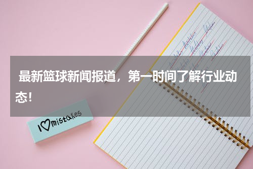  最新篮球新闻报道，第一时间了解行业动态！