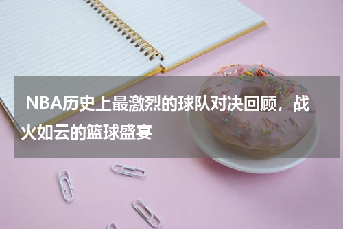  NBA历史上最激烈的球队对决回顾，战火如云的篮球盛宴