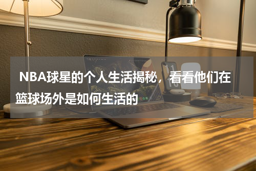  NBA球星的个人生活揭秘，看看他们在篮球场外是如何生活的