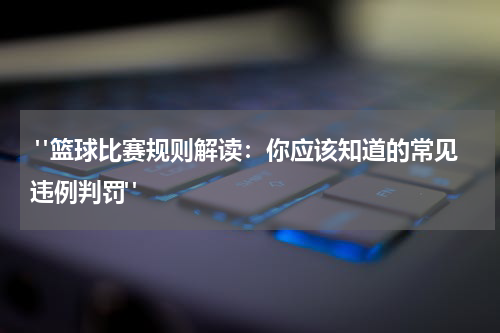  "篮球比赛规则解读：你应该知道的常见违例判罚"