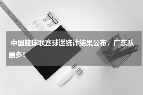  中国篮球联赛球迷统计结果公布，广东队最多！